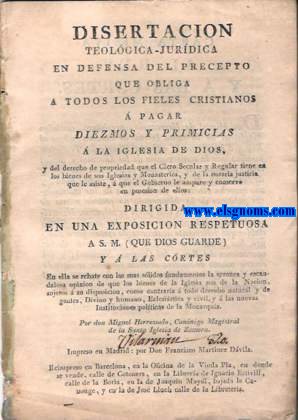 Disertacion Teolgica Juridica en defensa del precepto que obliga a todos los fieles cristianos  pagar diezmos y primicias  la Iglesia de Dios, y del derecho de propiedad que el Clero Secular y Regular tiene en los bienes de sus Iglesias y Monasterios, y de la notoria justicia que le asiste,a que el Gobiernole ampare y conserve en posesion de ellos. Dirigida en una exposicion respetuosa a S.M.(Que Dios guarde) y  las Cortes...