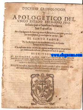 Discurso cronologico/ y apologetico del/ unico estado religioso per-/ fessado por el Serafico Patriarca/ San Francisco./      En el los lugares de Sanctos, y otros Historiadores antiguos, y moder-/ nos manifiestan, y concluyen la verdad, que/ el Santo Padre/ No fue Religioso de otra Orden antes de fundar/ la suya de los Menores./ Y la defienden de las tinieblas de algunas intelligencias no tan genuinas/ que violentando historias,/ para oscurecer la fe le oponen,.  