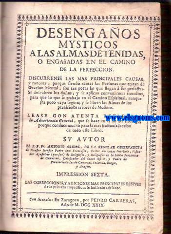 Desengaos misticos a las almas deternidas, o engaadas en el camino de la perfeccin. Discurrense las mas principales causas, i razones, porque siendo tantas las Personas que tratan de Oracion Mental, son tan pocas las que llegan  ser perfectas. Se descubren los daos, y se aplican convenientes remedios, para que lo que se trabaja en el Camino Espiritual, aunque sea poco vaya seguro; y se libren las Almas de los perniciosos errores de Molinos.