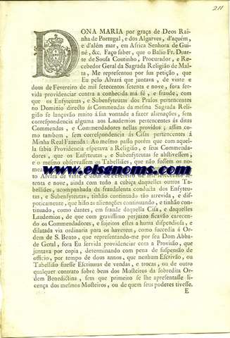 Dona Maria por graa de Deos Rainha de Portugal ,e dos Algarves ,d'aqum e d'alm mar ,em Africa Senhora de Guin ,&c.Fao saber ,que o Balo Fr.Duarte de Sousa Coutinho ,Procurador ,e Recebedor Geral da Sagrada Religio de Malta ,Me representou por sua petio ,que Eu pelo Alvar que juntava ,de vinte e dous de Fevereiro de mil setecentos setenta e nove ,fora servida providenciar contra a conhecida m f ,e fraude ,com que os Enfyteutas ,e Subenfyteutas ,dos Prasos pertencentes no Dominio directo s Commendas da mesma Sagrada Religio se lanavo muito  sua vontade a fazer alienaoes ,sem correspondencia alguma aos Laudemios pertencentes s ditas Commendas,e Commendadores nellas provdos ;assim como tambem ,sem correspondencia s Cisas pertencentes  Minha Real Fazenda.