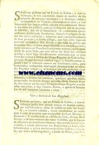 Sendo-me presente que na Cidade de Lisboa ,e suas visinhanas ,se tem commettido depois da manha do dia primeiro do corrente execrandos ,e sacrilegos roubos ; profanando-se os Templos ,assaltando-se as casas ,e violentando-se nas ruas as pessoas ,que por ellas procurava salvarse das ruinas dos edificios ,com geral escandalo na s da piedade Christa ,mas at da humanidade :E considerando que semelhantes delictos pela sua torpeza,fazendo se indignos do favor dos meios ordinarios ,requerem antes indispensavelmente de hum prompto ,e severo castigo ,que faa ceslar logo ta horroroso escandalo.