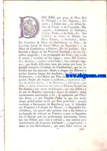 Dom Jos por graa de Deos Rei de Portugal, e dos Algarves, d'aqum, e d'alm mar, em Africa Senhor de Guin, e da Conquista, Navegaa, Commercio da Ethiopia, Arabia, Persia, e da India, & c. Aos Vassallos de todos os Estados dos Meus Reinos, e Senhorios, faude. Em Consultas da Meza do Desembargo do Pao, do Conselho Geral do Santo Officio da Inquiaio, e da Meza da Consciencia, e Ordens, Me foi presente: Que havendo a Igreja na sua Primitiva Fundao; no seu successivo progresso; e na propagao dos Fieis, que a ella se unram ; recebido no seu regao, com Mi Universal, Gentios, e Judeos convertidos; sem distino alguma, que fizesse differentes huns dos outros por huma separao contraria  Unidade do Christianismo, que he indivdua por sua natureza: Sendo o sangue dos Hebreos o mesmo identico sangue dos Apostolos, dos Diaconos, dos Prebysteros, e dos Bispos por Elles ordenados, e consagrados: Sendo este sempre o constante, e inalteravel espirito da mesma Igreja, e da Doutrina, e Disciplina, que delle, e dellas emanram em todos os Dezoito Seculos da sua durao ; sem outras modificaes, que no fossem ; a de que os Neophitos baptizados depois de adultos, como recentemente convertidos  F, se reputavam por Christos Novos; e por Christos Velhos os que por muito tempo perseveravam na F por Elles professada, quando recebiam o Sacramento do Baptismo.  Carta de Lei, Constituio Geral, e Edicto Perptuo por que Vossa Magestade conformando-se com as Consultas, e pareceres da Meza do Desembargo do Pao; do Conselho Geral do Santo Officio; e da Meza da Consciencia, e Ordens: E Tendo sobre Ellas ouvido os seus Conselhos, de Estado, e de Gabinete: He Servido restituir a toos os Estados dos seus Reinos, e Senhorios a Paz, e Concordia, que contra o Espirito da Igreja Universal ; das Igrejas Particulares de toda a Christandade ; e dos louvaveis costumes da Monarquia Portugueza; se tinham alterado, e perturbado com sinistros intentos pelo Estratagema da inaudita Distino de Christos Novos, e Christos Velhos, maquinado para a ruina da Unio Christ, e da Sociedade Civil da mesma Monarquia : Tudo na frma assima declarada.