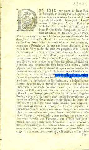 Dom Jos por graa de Deos Rei de Portugal, e dos Algarves, daqum, e dalm Mar, em Africa Senhor de Guin, e da Conquista, Navegao, Commercio da Ethiopia, Arabia, Persia, e da India, &c. A todos os Vassallos dos Meus Reinos faude.Pelo que pertence  Provincia da Estremadura.Pelo que pertence  Provincia de Alem-Tejo. Pelo que pertence s Provincias da Beira, e Trs os Montes. Pelo que pertence  Provincia de Entre Douro e Minho. Pelo que pertence ao Reino do Algarve. Carta de Lei, por que Vossa Magestade havendo tomado na Sua Real Considerao os abusos, com que nos Juizos Divisorios se repartem as Propriedades de Casas em pores, e os Fundos de Terras em Glebas, com os inconvenientes, e prejuizos pblicos; de se achar huma grande parte das Terras dos Seus Reinos pejada, e impedida com muros, com valados, caminhos, e atravessadouros; de se esterilizarem os Terrenos contiguos aos mesmos impedimentos; e de se multiplicarem muitas rixas, e pleitos, que perturbam o socego Pblico, diminuindo os cabedaes dos Pvos; e de impossibilitarem os Edificios Nobres, e as Fazendas importantes, que constituam estimulos, e objectos de empregos de cabedaes s Pessoas, que accrescentando as proprias acquisies; augmentam os fundos particulares, em que consistem a felicidade dos Pvos, e as foras dos Estados: He servido estabelecer as saudaveis Regras da verdadeira intelligencia da Ordenao do Livro IV, Titulo XI, a fim de que o Direito do Dominio, e da Propriedade dos Particulares se faa compativel com o interesse pblico: Ordenando o que a este respeito se deve observar nas Provincias de Portugal, e Reino do Algarve, na frma assima declarada.