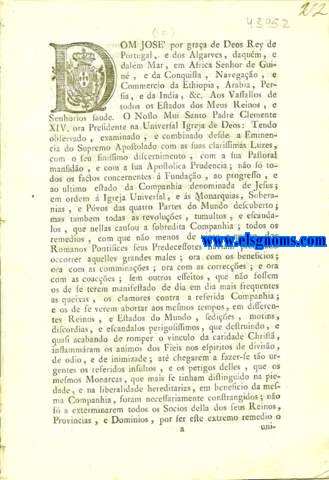 Dom Jos por graa de Deos Rey de Portugal, e dos Algarves, daqum, e dalm Mar, em Africa Senhor de Guin, e da Conquista, Navegao, e Commercio da Ethiopia, Arabia, Persia, e da India, &c. Aos Vassallos de todos os Estados dos Meus Reinos, e Senhorios saude. Carta de Lei, por que Vossa Magestade, conformando-se com as Paternaes Intenes do Mui Santo Padre Clemente XIV. ora Presidente na Universal Igreja de Deos, e acordando o seu Real Beneplacito, e Regio Auxilio  Bulla, que principia: Dominus, ac Redemptor Noster Jesus Christus, dada no dia vinte e hum de Julho deste presente anno, que supprimio, e extinguio inteiramente a Companhia denominada de Jesus, todos os seus Estatutos, e Privilegios: Manda munir com a Sua Real Authoridade a execuo das referidas Determinaes Apostolicas em todos os seus Reinos, e Dominios; tudo na frma assima declarada.