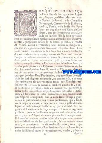 Dom Jos por graa de Deos Rey de Portugal, e dos Algarves, dquem, e dlem Mar, em Africa Senhor de Guin, e da Conquista, Navegaa, Commercio de Ethiopia, Arabia, Persia, e da India &c. Fao saber aos que esta minha Carta de Ley virem: Carta de Ley em que Vossa Magestade pelos motivos da utilidade publica nella expressos, reduz  unica, privativa, certa, e invariavel jurisdica do Conselho da Sua Real Fazenda todas as materias concernentes a ella, que necessita dos exercicios das jurisdices voluntaria, e contenciosa, com total exclusiva de todas as outras jurisdices que at agora se exercitara aos ditos respeitos: Tudo na frma acima declarada. Da Conselho da Fazenda, e sua jurisdica exclusiva. Do que se observar no mesmo Conselho para o despacho dos negocios pertences  jurisdica voluntaria. Antiguidades, Graduaes das Tenas, e seus Assentamentos. Administraes, e rendas em que se devem praticar. Relaa dos Co0ntratos que tem recebimento Diario, o qual he arrecadado pelos Thesoureiros, ou Recebedores. Relaa dos Contratos, cujo rendimento cobra por si os Contratadores. Relaa dos Contratos dos frutos da terra em que as colheitas, e vendas delles sa annuaes.