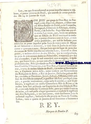 Dom Joze' por graa de Deos, Rey de Portugal, e dos Algarves, dquem, e dlem mar. Fao saber aos que esta minha Ley virem: Ley, porque V. Magestade ha por bem que os pretos, e mulatos, escravos do Estado do Brasil que usarem de faas, e mais armas prohibidas pelas Leys de vinte e nove de Maro de mil setecentos e dezanove, e vinte e cinco de Junho de mil setecentos e quarenta e nove, em lugar da pena de dez annos de Gals impostas nas ditas Leys, incorra os mesmos pretos, e mulatos escravos que as transgredirem, na pena de cem aoutes  dados no Pelourinho, e repetidos por dez dias alternados; o que se na entender com os negros, e mulatos livres, porque com estes se devem observar as Leys estabelecidas, como nestas se declara.