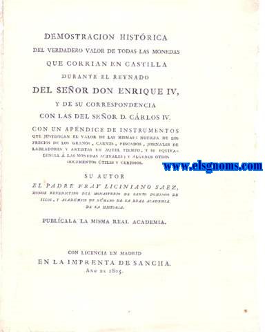 Demostracin histrica del verdadero valor de todas las monedas que corran en castilla durante el reynado del seor Don Enrique IV y de su correspondencia con las del seor D. Carlos IV. Con un apndice de instrumentos que justifican el valor de las mismas; noticia de los precios de los granos, carnes, pescados, jornales de labradores y artistas en aquel tiempo, y su equivalencia a las monedas actuales y algunos otros documentos tiles y curiosos