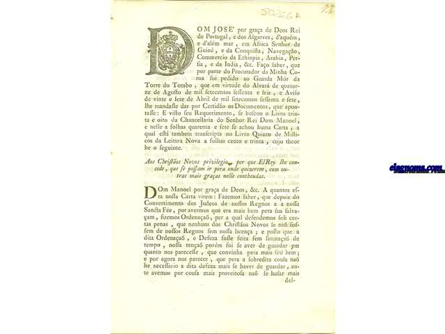 Dom Jose' por graa de Deos Rei de Portugal , e dos Algarves , d'aqum, e d'alm mar, em Africa Senhor de Guin, e da Conquista, Navegao, Commercio da Ethiopia, Arabia, Persia, e da India, &c. Fao saber, que por parte do Procurador da Minha Coroa soi pedido ao Guarda Mr da Torre do Tombo , que em virtude do Alvar de quatorze de Agosto de mil setecentos sessenta e seis, e Aviso de vinte e sete de Abril de mil setecentos sessenta e sete, lhe mandasse dar por Certido os Documentos, que apontasse. Aos Christos Novos privilegio, per que El Rey lhe concede, que se possam ir pera onde quizerem , com outras mais graas nelle contheudas. Dom Manoel por graa de Deos, &c. A quantos esta nossa Carta virem : Fazemos saber, que depois do Convertimento dos Judeos de nostos Regnos a a nossa Santa Fe, por avermos que era mais bem pera sua salvaam , fizemos Ordenaa , per a qual defendemos sob certas penas, que nenhuns dos Christos Novos se na sostem de nosotos Regnos sem nossa licena ; e posto que a dita Ordenaa , e Defeza fose feita sem limitaa de tempo. Dom Joa por graa de Deos Rey de Portugal, e dos Algarves, d'aqum , e d'alm mar : Aos Christos Novos destes Reynos licena , que se quizerem ir para Terra de Christos o possa fazer.