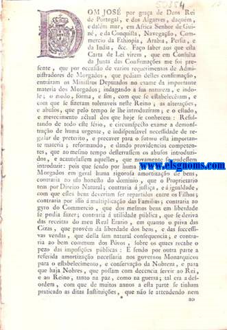 Dom Jos por graa de Deos Rei de Portugal, e dos Algarves. Fao saber aos que esta Carta de Lei virem : Carta de Lei, por que Vossa Magestade em beneficio pblico dos seus Reinos , e Vassallos , occorrendo aos abusos , que se introduzram nas Institues dos Morgados , e lhe foram presentes em Consulta da Junta das Confirmaes Geraes : Ha por bem dar as providencias competentes , para desterrar os de preterito , e acautelar os de futuro ; determinando a qualidade de Pessoas , e rendimento competente para a fundao de Morgados ; excluindo , e proscrevendo das Institues delles as clausulas contradictorias, exquisitas , e prejudiciaes, que at agora abusivamente se praticavam ; e prejudiciaes, que at agora abusivamente se praticavam ; e reduzindo-os todos  natureza de Morgados Regulares , na frma da Ordenao do Reino, tudo como assima se declara.