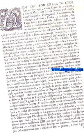 Dom Jose' por graa de Deos Rei de Portugal, e dos Algarves, d'aqum, e d'alm Mar, em Africa Senhor de Guin, e da Conquista, Navegaa, Commercio da Ethiopia, Arabia, Persia, e da India, & c. Fao saber aos que este Edital virem, que sendo a Religia o objecto mais importante ao Genero Humano, constituindo a obrigaa principal, e a parte mais nobre dos officios do Homem ; pendendo inteiramente della a Bemaventurana Temporal, e Eterna; a prosperidade da Igreja; a segurana do Imperio; e geralmente todo o bem da unia, e sociedade Chirst, e Civil, de que ella he o apoio mais firme, e o vnculo mais apertado, e mais indissoluvel: Na bastando a Religia Natural para a completa satisfaa desta importantissima dvida, depois que Deos todo Poderoso, Supremo Creador dos Ceos, e da terra, se dignou pela sua Infinita Bondade revela - nos verdades, e mysterios superiores  curta esfra da simples luz da raza natural. E mando a todos os meus Vassallos de qualquer condia, e estado, que tiverem os ditos Livros de qualquer edica, os entreguem logo na Secretaria do meu Tribunal da Real Mesa Censoria no prefixo termo de trinta dias continuos, e successivos da publicaa deste em diante; e que sabendo depois quem os tem, e os na entregou no dito tempo, os va logo denunciar ao mesmo Tribunal. Prohibido a todos os Livreiros, Impressores, Mercadores de Livros, e mais pessoas ter, espalhar, vender, imprimie e mandar vir de fra os sobreditos Livros impressos, ou manuscritos; comminando a todos os assima declarados, no caso de contravena a este meu Edital, as penas, que pela minha Ordenaa do Liv.V. Titulo LXXXIV., e Titulo CII., e pela Lei de 5 de Abril de 1768 se acha estabelecidas contra os que fazem, publicaa, ou esppalha Cartas diffamatorias, e libellos famosos, e imprimem Livros sem licena; e as mais, que Eu soi servido impor-lhes ao meu Real arbitrio, conforme a gravida de das culpas.