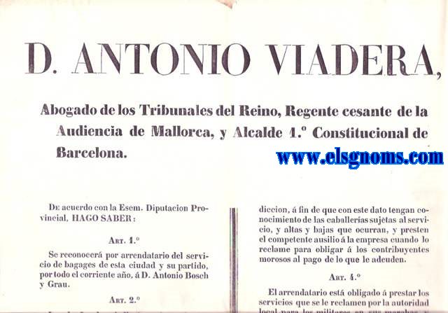 D.Antonio Viadera. Abogado de los Tribunales del Reino, Regente cesante de la Audiencia de Mallorca, y Alcalde 1 Constitucional de Barcelona. De acuerdo con la Excelentsima Diputacin Provincial, hago saber: Artculo 1. Seconocer por arrendatario del servicio de bagages de esta ciudad y su partido, por todo el corriente ao a D. Antonio Bosch y Grau... Los dueos de cavalleras sugetos al mencionado servicio en esta capital, sus barrios y pueblos del partido (Badalona, San Andrs de Palomar y Sans)....