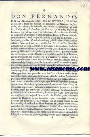 Don Fernando, por la Gracia de Dios, Rey de Castilla, de Leon, de Aragon... A Vos el nuestro Governador Capitan General del Principado de Catalua... Sabed, que por el Colegio de Cirujanos de esta Ciudad, se acudi a nuestra Real Persona, con un Memorial,.. se acord expedir esta nuestra Carta. = Por la qual queremos, y es nuestra voluntad, que los Graduados por la Universidad de Cervera, no puedan exercer el Magisterio de Ciruga en esta Capital, sin que se sujeten al riguroso examen del Colegio de ella, al qual deven incorporarse precisamente,...