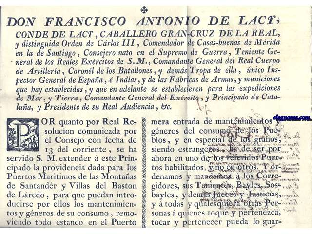 Don Francisco Antonio de Lacy, Conde de Lacy,Caballero Gran Cruz de la Real y Distinguida Orden de Carlos III, Comendador de Casas - buenas de Mrida en la de Santiago,...Comandante General del Exrcito, y Principado de Catalua, y Presidente de su Real Audiencia,&c... se ha servidi S.M. extender  este Principado la providencia dada para los Puertos Maritimos de las Montaas de Santander y Villas del Baston de Laredo, para que puedan introducirse por ellos los mantenimientos y gnros de su consumo, removiendo todo estanco en el Puerto de Santander: Por tanto, y en atencion  que en este Principado hay los Puertos de Barcelona, Tarragona, Salou, Alfaques, Fangar, Matar, San Feliu de Guixols, Oalams, y Rosas habilitados para la primera entrada de gneros estrangeros, y se hallan establecidas en ellos las correspondientes Diputaciones de Sanidad  fin de precaver todo riezgo  la Salud pblica, conferida la materia en el Real Acuerdo, y siguiendo lo resuelto por l, declaramos que la libre introduccin,  primera entrada de mantenimientos y gneros del consumo de los Pueblos, y en especial de los granos, siendo estrangeros, ha de ser por ahora en uno de los referidos puertos habilitados, y no en otros...