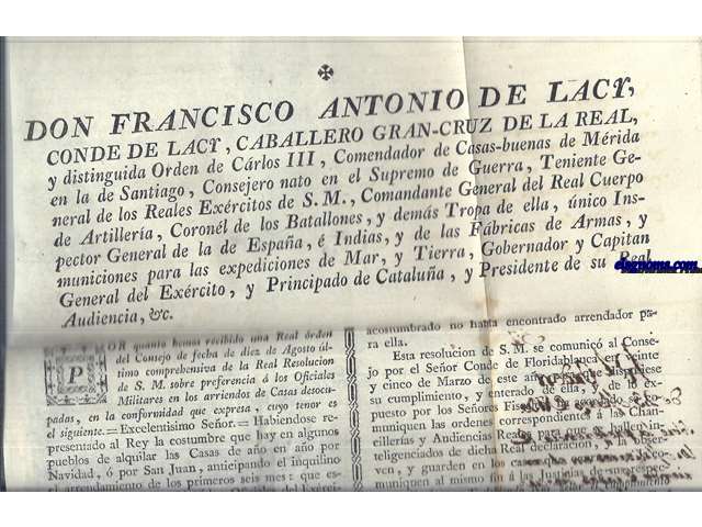 Don Francisco Antonio de Lacy, Conde de Lacy,Caballero Gran Cruz de la Real y Distinguida Orden de Carlos III, Comendador de Casas - buenas de Mrida en la de Santiago,...Comandante General del Exrcito, y Principado de Catalua, y Presidente de su Real Audiencia,&c...Habiendose representado al Rey la costumbre que hay en elgunos pueblos de alquilar las Casas de ao en ao por Navidad, por San Juan, anticipando el inquilino el arrendamiento de los primeros seis meses: que esta practica era intolerable  los Oficiales del Exrcito y mucho mas quando tambien se les precisaba  dar fiador como habia sucedido en algunos casos; y que como los individuos del Exrcito no estaban pendientes de su voluntad, sino ligados a las prontas ocurrencias del Sevicio, ....