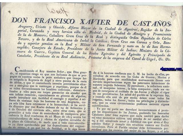 Don Francisco Xavier de Castaos, Aragorry, Urioste y Olavide, Alferez Mayor de la Ciudad de Algeciras, Regidor de la Imperial, Coronada y muy heroica villa de Madrid, de la Ciudad de Almagro, y Preeminente de la de Montoro... Considerando el Rey nuestro Seor, que Dios guarde, el espantoso riesgo en que nos hallamos de que se propague en nuestras costas la peste asoladora que tiempo hace aniquila la Regencia de Argel y otros puntos de ls costa de Africa, y que el contrabando necesita providencias eficaces y energicas que le contengan y repriman....acerca los contrabandistas de telas y efectos de algodon extraidos de la plaza de Gibraltar, de modo que  todo contrabandista ya fuese aprehendido por los dependientes del resguardo de rentas,  ya por klos de Sanidad, se le siga breve y sumariamente su causa...